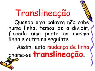 Translineação
   Quando uma palavra não cabe
numa linha, temos de a dividir,
ficando uma parte na mesma
linha e outra na seguinte.
    Assim, esta mudança de linha
chama-se   translineação.
 