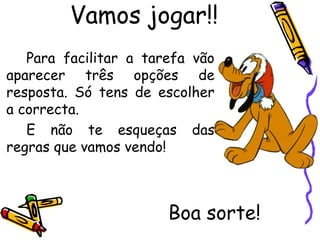 Vamos jogar!!
   Para facilitar a tarefa vão
aparecer três opções de
resposta. Só tens de escolher
a correcta.
   E não te esqueças das
regras que vamos vendo!



                       Boa sorte!
 