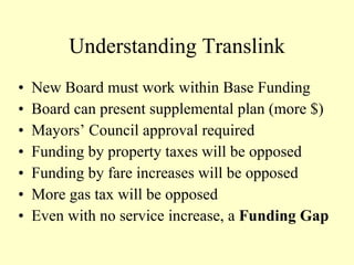 Understanding Translink New Board must work within Base Funding Board can present supplemental plan (more $) Mayors’ Council approval required Funding by property taxes will be opposed Funding by fare increases will be opposed More gas tax will be opposed Even with no service increase, a  Funding Gap 