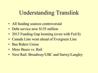 Understanding Translink All funding sources controversial Debt service now $155 million 2013 Funding Gap looming (even with Fed $) Canada Line went ahead of Evergreen Line Bus Riders Union More Buses vs. Rail Next Rail: Broadway/UBC and Surrey/Langley 