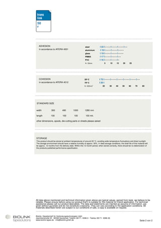 50
 r




   ADHESION                                                 steel             I 22 I - - - - I - - - - I - - - - I - -
   in accordance to AFERA 4001                              aluminium          I 19 I - - - - I - - - - I - - - -
                                                            glass             I 19 I - - - - I - - - - I - - - -
                                                            PMMA              I 17 I - - - - I - - - - I - -
                                                            PVC               I 16 I - - - - I - - - - I -
                                                            N / 25mm                5        10       15        20        25




   COHESION                                                20º C             I 75 I - - - - I - - - - I - - - - I - - - - I - - - - I - -
   in accordance to AFERA 4012                             70º C             I 20 I
                                                           N / 625mm²             20        30       40        50        60       70          80




STANDARD SIZE


width             300          490           1000          1280 mm

length            100           100           100           100 mtr.

other dimensions, spools, die-cutting parts or sheets please asked




STORAGE
This product should be stored at ambient temperatures of around 20°C, avoiding wide temperature fluctuations and direct sunlight.
The storage environment should have a relative humidity of approx. 50%. In ideal storage conditions, the shelf life of this material will
be approx. 12 months from the delivery date. Within this 12 month period, when stored correctly, there should be no deterioration of
the products published performance specification.




All data above mentioned and technical information given above are typical values, gained from tests we believe to be
reliable. Please ensure before using our product that it is suitabe for the material for intend application. For technical
assistance please call our product specialists. The data and statements are intented as asource of information, are
given without gurantee and do not constitute a warranty. They can vary according to the application conditions. All
materials described herein are subject to our conditions of sale, a copy is available on request.


Biolink, Gesellschaft für Verbindungstechnologien mbH
Jeschkenstraße 20 · 82538 Geretsried, Telefon 08171. 9396-0 · Telefax 08171. 9396-26
www.biolink-tapes.de · info@biolink-gmbh.de                                                                                                 Seite 2 von 2
 