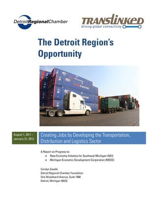 The Detroit Region’s
                   Opportunity




August 1, 2011 –   Creating Jobs by Developing the Transportation,
January 31, 2012
                   Distribution and Logistics Sector
                   A Report on Progress to:
                      • New Economy Initiative for Southeast Michigan (NEI)
                      • Michigan Economic Development Corporation (MEDC)


                   Carolyn Gawlik
                   Detroit Regional Chamber Foundation
                   One Woodward Avenue, Suite 1900
                   Detroit, Michigan 48232
 