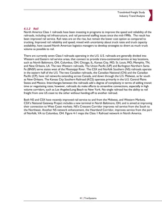Translinked Freight Study
                                                                                   Industry Trend Analysis



4.1.2 Rail
North America Class 1 railroads have been investing in programs to improve the speed and reliability of the
railroads, including rail infrastructure, and rail personnel staffing issues since the mid-1990s. The result has
been improved rail service. Rail rates are on the rise, but remain the lower cost option as compared to
trucking. Improved rail reliability and speed, mixed with uncertainty about truck rates and truck capacity
availability, have caused North American logistics managers to develop strategies to divert as much truck
volume as possible to rail.

There are currently seven Class I railroads operating in the U.S. U.S. railroads are generally divided into
Western and Eastern rail service areas, that connect to provide trans-continental service at key locations,
such as North Baltimore, OH, Columbus, OH, Chicago, IL, Kansas City, MO, St. Louis, MO, Memphis, TN,
and New Orleans, LA. The two Western railroads, The Union Pacific (UP) and Burlington Northern Santa
Fe (BNSF) serve states west of the Mississippi River. The CSX and Norfolk Southern (NS) railroads operate
in the eastern half of the U.S. The two Canadian railroads, the Canadian National (CN) and the Canadian
Pacific (CP), have rail networks extending across Canada, and down through the U.S. Midwest, as far south
as New Orleans. The Kansas City Southern Railroad (KCS) operates primarily in the U.S. Central Plains
States and Mexico. Interchanges between the railroads add a degree of complexity in terms of adding transit
time or negotiating rates; however, railroads do make efforts to streamline connections, especially in high
volume corridors, such as Los Angeles/Long Beach to New York. No single railroad has the ability to rail
freight from one US coast to the other without handing-off to another railroad.

Both NS and CSX have recently improved rail service to and from the Midwest, and Western Markets.
CSX’s National Gateway Project includes a new terminal in North Baltimore, OH, and is aimed at improving
their connection to West Coast markets. NS’s Crescent Corridor improves rail service from the South to
the Northeast. Another NS network enhancement, the Heartland Corridor, improves service from the port
of Norfolk, VA to Columbus, OH. Figure 4-1 maps the Class 1 Railroad network in North America.




                                                 41 | TranSystems
 