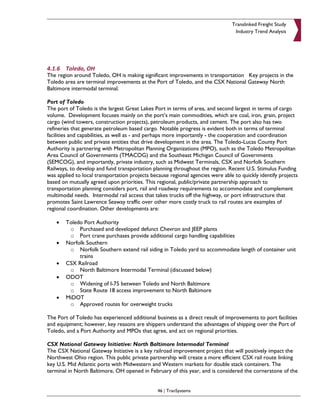 Translinked Freight Study
                                                                                 Industry Trend Analysis




4.1.6 Toledo, OH
The region around Toledo, OH is making significant improvements in transportation Key projects in the
Toledo area are terminal improvements at the Port of Toledo, and the CSX National Gateway North
Baltimore intermodal terminal.

Port of Toledo
The port of Toledo is the largest Great Lakes Port in terms of area, and second largest in terms of cargo
volume. Development focuses mainly on the port’s main commodities, which are coal, iron, grain, project
cargo (wind towers, construction projects), petroleum products, and cement. The port also has two
refineries that generate petroleum based cargo. Notable progress is evident both in terms of terminal
facilities and capabilities, as well as - and perhaps more importantly - the cooperation and coordination
between public and private entities that drive development in the area. The Toledo-Lucas County Port
Authority is partnering with Metropolitan Planning Organizations (MPO), such as the Toledo Metropolitan
Area Council of Governments (TMACOG) and the Southeast Michigan Council of Governments
(SEMCOG), and importantly, private industry, such as Midwest Terminals, CSX and Norfolk Southern
Railways, to develop and fund transportation planning throughout the region. Recent U.S. Stimulus Funding
was applied to local transportation projects because regional agencies were able to quickly identify projects
based on mutually agreed upon priorities. This regional, public/private partnership approach to
transportation planning considers port, rail and roadway requirements to accommodate and complement
multimodal needs. Intermodal rail access that takes trucks off the highway, or port infrastructure that
promotes Saint Lawrence Seaway traffic over other more costly truck to rail routes are examples of
regional coordination. Other developments are:

    •   Toledo Port Authority
         o Purchased and developed defunct Chevron and JEEP plants
         o Port crane purchases provide additional cargo handling capabilities
    •   Norfolk Southern
         o Norfolk Southern extend rail siding in Toledo yard to accommodate length of container unit
             trains
    •   CSX Railroad
         o North Baltimore Intermodal Terminal (discussed below)
    •   ODOT
         o Widening of I-75 between Toledo and North Baltimore
         o State Route 18 access improvement to North Baltimore
    •   MiDOT
         o Approved routes for overweight trucks

The Port of Toledo has experienced additional business as a direct result of improvements to port facilities
and equipment; however, key reasons are shippers understand the advantages of shipping over the Port of
Toledo, and a Port Authority and MPOs that agree, and act on regional priorities.

CSX National Gateway Initiative: North Baltimore Intermodal Terminal
The CSX National Gateway Initiative is a key railroad improvement project that will positively impact the
Northwest Ohio region. This public private partnership will create a more efficient CSX rail route linking
key U.S. Mid Atlantic ports with Midwestern and Western markets for double stack containers. The
terminal in North Baltimore, OH opened in February of this year, and is considered the cornerstone of the


                                                46 | TranSystems
 