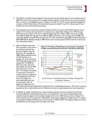 Translinked Freight Study
                                                                                 Industry Trend Analysis




•   The falloff in truckload volume relative to the economy was particularly severe in the recession year of
    2009. By contrast, the growth of LTL tonnage tended to lag the overall economy for the entire period.
    Also, as shown in the highlighted section of Figure 4-9, both TL and LTL volume significantly lagged the
    recovery in 2010. Finally, Figure 4-9 shows that the growth of both TL and LTL volume was far more
    variable over time than the overall economy.

•   Trucking pricing and revenue have tended to lag the overall economy as well. Exhibit II shows annual
    indexes of TL revenue per load and LTL revenue per ton, adjusted for inflation, from 1995 through
    2010. As shown in Figure 4-10, the TL index fell significantly from 1995 to 2003, recovered strongly
    from 2003 to 2006, then fell again from 2006 to 2009, particularly in the recession year of 2009, and
    recovered slightly during 2010. By contrast, the LTL index increased through 2006, and then flattened in
    2007-2008 before declining sharply in 2009. Even in the recovery period of 2010, real LTL revenue per
    ton continued to decline.

•   Figure 4-10 also shows that
                                         Figure 4-10: Indexes of Real Revenue per Load for Truckload
    this overall fall in real revenue
                                         Freight versus Real Diesel Fuel Prices: 1995-2010 (1995=100)
    per load occurred during a
    period of rapidly rising real
    fuel prices. For example, by
    2008, inflation-adjusted prices
    of diesel fuel were, on
    average, 2.5 times the level in
    1995. Although fuel prices fell
    sharply after mid-2008, by
    2010, they were still more
    than double the level of 1995
    and continued to rise into
    2011. The inability of truckers
    to raise rates in the face of
    rising fuel prices is largely due
    to competitive forces. In the
    case of TL freight, rail              Source: American Trucking Associations; U.S. Dept. of Energy, EIA;
    intermodal shipments have                                 TranSystems’ estimates
    increased their share of
    longer-haul segments, and
    LTL shipments have been displaced by competition from small package operators. This severe cost-price
    squeeze has led to sharp deterioration in finances for many trucking companies and owner-operators.

•   In addition to rapidly rising fuel prices, many trucking companies and owner-operators have faced
    increased difficulty in obtaining financing and in recruiting drivers. This has particularly affected the
    relatively long-haul segment of the industry (length of haul over 1,000 miles), as shown in Figure 4-11,
    which presents annual TL volume for 1996-2010 in three broad categories of length-of-haul. TL volume
    in the long-haul segment fell 25 percent from the peak in 1999 to 2010. The long-haul segment is where
    the difficulties of recruiting drivers have been most acute.




                                               55 | TranSystems
 