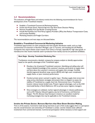 Translinked Freight Study
                                                                                     Executive Summary




1.2 Recommendations
The evaluation of freight flows and industry trends drive the following recommendations for future
development of the Translinked initiative:

        Establish a Translinked Commercial Marketing Initiative
        Involve the Private Sector, Remove Barriers that Slow Down Decision Making
        Remove Variability from the Border Crossing Process
        Include Rail Facilities and Third Party Logistics Providers (3PLs) that Reduce Transportation Costs,
        and Increase Flexibility
        Marketing Initiative and Freight Corridors

The recommendations and next steps are discussed below.

Establish a Translinked Commercial Marketing Initiative
Translinked opportunities are with companies that have specific distribution needs, such as a high
concentration of customers in Northern Michigan, over to Toronto, and including the US Midwest.
Companies that require fastest ocean transits from China or Europe, especially for high value goods, or
manufacturers that receive materials used in production from nearby sources are potential candidates.

      Next Steps: Develop Translinked Marketing Plan

      TranSystems recommends a detailed, company by company analysis to identify opportunities
      based on the specific advantages of the Translinked region.

                  Develop a list of potential Translinked customers. Identifying and selling value will
                  require detailed knowledge of the customer’s business, particularly its supply chain;
                  and facts about the customer’s inventory and supply chain strategy. Carefully
                  identify (segment) beneficial cargo owners (BCO) with high costs, complicated
                  supply chains, or poor inventory performance.

                  Conduct private sector outreach to gather input. Develop supply chain straw-men
                  using various distribution strategies and present them to shippers to assess the
                  viability of Translinked as a supply chain hub. Demonstrate how a Translinked
                  location reduces lowest landed costs. Present regional advantages, such as the CSX
                  intermodal facility in North Baltimore, OH to private sector logistics managers.

                  Once strategies are validated, market regional advantages in industry publications,
                  such as DC Velocity, Inbound Logistics, Journal of Commerce, and American
                  Shipper. The KC (Kansas City) Smartport initiative is an excellent model for
                  marketing strategies that may be applicable to the Translinked initiative.



Involve the Private Sector, Remove Barriers that Slow Down Decision Making
Time is of the essence. Comments made during interviews as part of this study suggest there is a perception
that the overall direction and ownership of Translinked is unclear, and the initiative lacks sufficient
involvement from commercial interests. Commercial participation will be necessary to lend support and


                                                2 | TranSystems
 