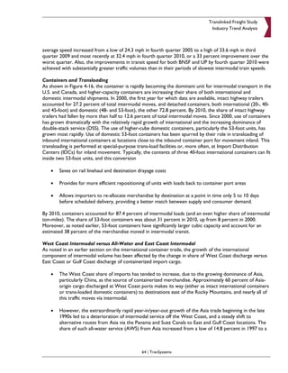 Translinked Freight Study
                                                                                 Industry Trend Analysis



average speed increased from a low of 24.3 mph in fourth quarter 2005 to a high of 33.6 mph in third
quarter 2009 and most recently at 32.4 mph in fourth quarter 2010, or a 33 percent improvement over the
worst quarter. Also, the improvements in transit speed for both BNSF and UP by fourth quarter 2010 were
achieved with substantially greater traffic volumes than in their periods of slowest intermodal train speeds.

Containers and Transloading
As shown in Figure 4-16, the container is rapidly becoming the dominant unit for intermodal transport in the
U.S. and Canada, and higher-capacity containers are increasing their share of both international and
domestic intermodal shipments. In 2000, the first year for which data are available, intact highway trailers
accounted for 27.2 percent of total intermodal moves, and detached containers, both international (20-, 40-
and 45-foot) and domestic (48- and 53-foot), the other 72.8 percent. By 2010, the share of intact highway
trailers had fallen by more than half to 12.6 percent of total intermodal moves. Since 2000, use of containers
has grown dramatically with the relatively rapid growth of international and the increasing dominance of
double-stack service (DSS). The use of higher-cube domestic containers, particularly the 53-foot units, has
grown most rapidly. Use of domestic 53-foot containers has been spurred by their role in transloading of
inbound international containers at locations close to the inbound container port for movement inland. This
transloading is performed at special-purpose trans-load facilities or, more often, at Import Distribution
Centers (IDCs) for inland movement. Typically, the contents of three 40-foot international containers can fit
inside two 53-foot units, and this conversion

    •   Saves on rail linehaul and destination drayage costs

    •   Provides for more efficient repositioning of units with loads back to container port areas

    •   Allows importers to re-allocate merchandise by destination at a point in time only 5 to 10 days
        before scheduled delivery, providing a better match between supply and consumer demand.

By 2010, containers accounted for 87.4 percent of intermodal loads (and an even higher share of intermodal
ton-miles). The share of 53-foot containers was about 31 percent in 2010, up from 8 percent in 2000.
Moreover, as noted earlier, 53-foot containers have significantly larger cubic capacity and account for an
estimated 38 percent of the merchandise moved in intermodal transit.

West Coast Intermodal versus All-Water and East Coast Intermodal
As noted in an earlier section on the international container trade, the growth of the international
component of intermodal volume has been affected by the change in share of West Coast discharge versus
East Coast or Gulf Coast discharge of containerized import cargo.

    •   The West Coast share of imports has tended to increase, due to the growing dominance of Asia,
        particularly China, as the source of containerized merchandise. Approximately 60 percent of Asia-
        origin cargo discharged at West Coast ports makes its way (either as intact international containers
        or trans-loaded domestic containers) to destinations east of the Rocky Mountains, and nearly all of
        this traffic moves via intermodal.

    •   However, the extraordinarily rapid year-in/year-out growth of the Asia trade beginning in the late
        1990s led to a deterioration of intermodal service off the West Coast, and a steady shift to
        alternative routes from Asia via the Panama and Suez Canals to East and Gulf Coast locations. The
        share of such all-water service (AWS) from Asia increased from a low of 14.8 percent in 1997 to a



                                                64 | TranSystems
 