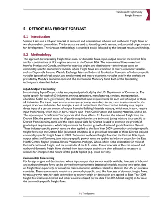 Translinked Freight Study
                                                                                         Freight Forecast




5 DETROIT BEA FREIGHT FORECAST
5.1 Introduction
Section 5 sets out a 10-year forecast of domestic and international, inbound and outbound, freight flows of
warehouse-able commodities. The forecasts are used to identify growth sectors, and potential target sectors
for development. The forecast methodology is described below followed by the forecast results and findings.

5.2 Methodology
The approach to forecasting freight flows uses, for domestic flows, input-output data for the Detroit BEA
and for combinations of U.S. regions external to the Detroit BEA. The international flows—overland
from/to Mexico and Canada, and from/to overseas origins and destinations—are forecast based on
commodity-specific econometric models, where freight flows are a function of macro-economic variables
such as Disposable Income, Wealth, Exchange Rates and Industrial Production. Forecasts of industry-specific
variables (growth of real output and employment) and macro-economic variables used in this analysis are
provided by Moody’s Economic.com and The International Monetary Fund. Each of the forecasting
techniques is described below.

Input-Output Forecasting
Inter-industry Input-Output tables are prepared periodically by the U.S. Department of Commerce. The
tables specify, for each of 60 industries (mining, agriculture, manufacturing, services, transportation,
education, health care, government) the estimated full input requirements for each unit of output of these
60 industries. The input requirements encompass primary, secondary, tertiary, etc. requirements for the
output of various industries. For example, a unit of output from the Construction Industry may require
direct input of a certain amount of output from the Building Materials industry, which may, in turn, require
input from Mining, which may, in turn, require input from Construction and Building Materials, and so on.
The input-output “coefficients” incorporate all of these effects. To forecast the inbound freight into the
Detroit BEA, the growth rates for all goods-using industries are estimated (using industry data specific to
Detroit from Economy.com), and the input-output table for Detroit is used to estimate the growth of
goods-input requirements, which help estimate the forecast growth of inbound goods flow into Detroit.
These industry-specific growth rates are then applied to the Base Year 2009 commodity- and origin-specific
freight flows into the Detroit BEA (described in Section 2) to get annual forecasts of these Detroit inbound
commodity-specific freight flows to 2020. To forecast outbound freight flows for the Detroit BEA, input-
output tables and Economy.com industry-specific growth rates are applied to industry output for the East
North Central Region (Indiana, Illinois, Wisconsin, Michigan, Ohio), which is the destination for most of
Detroit’s outbound freight, and the remainder of the U.S. states. These forecasts of Detroit inbound and
outbound domestic freight flows derived from input-output analysis are then adjusted as necessary to
account for changes in the nature of the goods shipped (e.g., value per ton).

Econometric Forecasting
For foreign origins and destinations, where input-output data are not readily available, forecasts of inbound
and outbound freight flows can be derived from econometric (statistical) models, relating time-series data
on freight flows (quarterly or annual) to macro-economic variables related to Detroit, the U.S. or overseas
countries. These econometric models are commodity-specific, and, like forecasts of domestic freight flows,
forecast growth rates for each commodity by country origin or destination are applied to Base Year 2009
freight flows between Detroit and other countries (based on the data from IHS Global Insight) to forecast
the commodity-specific freight flows.



                                                70 | TranSystems
 
