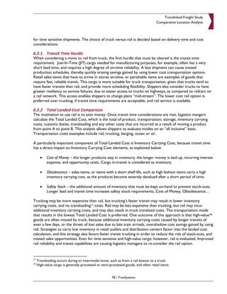 Translinked Freight Study
                                                                                    Comparative Location Analysis



for time sensitive shipments. The choice of truck versus rail is decided based on delivery time and cost
considerations.

6.2.1 Transit Time Hurdle
When considering a move to rail from truck, the first hurdle that must be cleared is the transit time
requirement. Just-In-Time (JIT) cargo needed for manufacturing purposes, for example, often has a very
short lead time, and requires a high degree of on-time reliability. A late shipment can cause missed
production schedules, thereby quickly erasing savings gained by using lower cost transportation options.
Retail sales items that have to arrive in stores on-time, or perishable items are examples of goods that
require fast, reliable transit. This cargo is more suitable for truck transportation, given that trucks tend to
have faster transits than rail, and provide more scheduling flexibility. Shippers also consider trucks to have
greater resiliency to service failures, due to easier access to trucks on highways, as compared to railcars on
a rail network. This access enables shippers to change plans “mid-stream”. The lower cost rail option is
preferred over trucking, if transit time requirements are acceptable, and rail service is available.

6.2.2 Total Landed Cost Comparison
The motivation to use rail is to save money. Once transit time considerations are met, logistics mangers
calculate the Total Landed Cost, which is the total of product, transportation, storage, inventory carrying
costs, customs duties, transloading and any other costs that are incurred as a result of moving a product
from point A to point B. This analysis allows shippers to evaluate modes on an “all inclusive” basis.
Transportation costs examples include rail, trucking, barging, ocean or air.

A particularly important component of Total Landed Cost is Inventory Carrying Cost, because transit time
has a direct impact on Inventory Carrying Cost elements, as explained below:

       •   Cost of Money – the longer products stay in inventory, the longer money is tied up, incurring interest
           expense, and opportunity costs. Cargo in-transit is considered as inventory.

       •   Obsolescence – sales items, or items with a short shelf life, such as high fashion items carry a high
           inventory carrying cost, as the products become severely devalued after a short period of time.

       •   Safety Stock – the additional amount of inventory that must be kept on-hand to prevent stock-outs.
           Longer lead and transit time increases safety stock requirements, Cost of Money, Obsolescence…

Trucking may be more expensive than rail, but trucking’s faster transit may result in lower inventory
carrying costs, and no transloading17 costs. Rail may be less expensive than trucking, but rail may incur
additional inventory carrying costs, and may also result in truck transload costs. The transportation mode
that results in the lowest Total Landed Cost is preferred. One outcome of this approach is that high-value18
goods are often moved by truck, because additional inventory carrying costs caused by longer transits of
even a few days, or the threat of lost sales due to late train arrivals, overshadow cost savings gained by using
rail. Strategies to carry low inventory in retail outlets and distribution centers factor into the landed cost
calculation, and this strategy also favors faster transit trucking in order to reduce the risk of stock-outs, and
missed sales opportunities. Even for time sensitive and high-value cargo; however, rail is evaluated. Improved
rail reliability and transit capabilities are causing logistics managers to re-consider the rail option.


17
     Transloading occurs during an intermodal move, such as from a rail boxcar to a truck.
18
     High-value cargo is generally processed or semi-processed goods, and often retail items.


                                                      78 | TranSystems
 