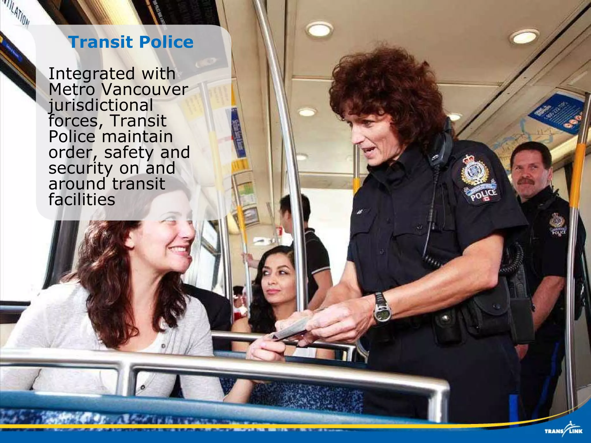 Transit Police Integrated with Metro Vancouver jurisdictional forces, Transit Police maintain order, safety and security on and around transit facilities 