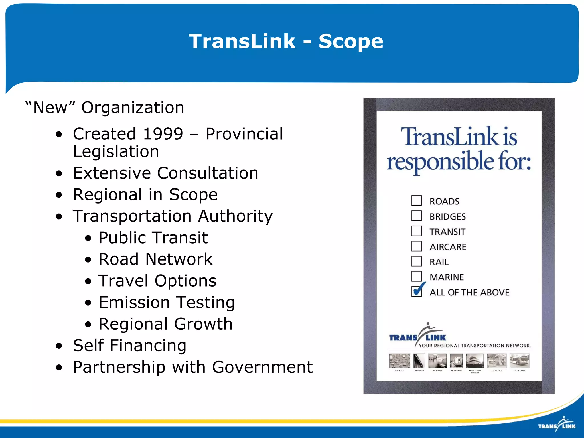 TransLink - Scope “ New” Organization  Created 1999 – Provincial Legislation Extensive Consultation Regional in Scope Transportation Authority Public Transit Road Network Travel Options Emission Testing Regional Growth Self Financing Partnership with Government 