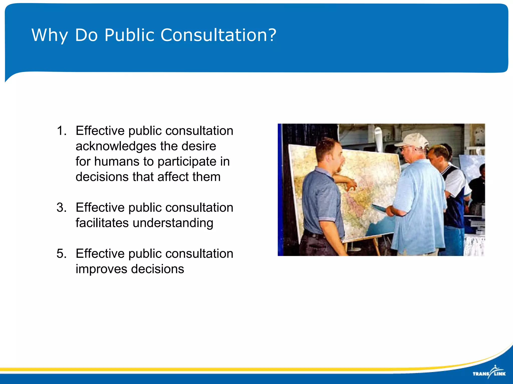 Why Do Public Consultation? Effective public consultation acknowledges the desire for humans to participate in decisions that affect them Effective public consultation facilitates understanding Effective public consultation improves decisions 