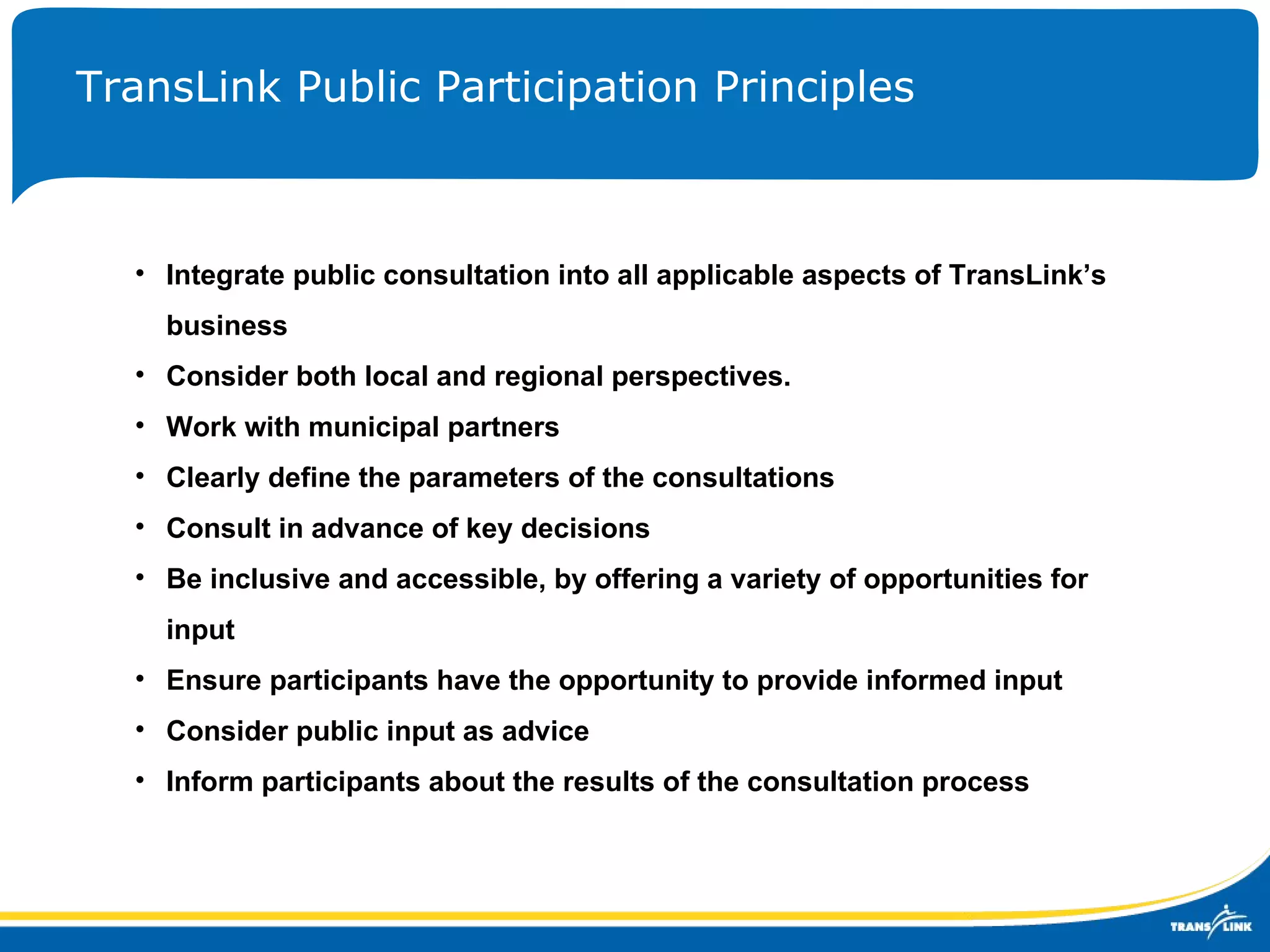 TransLink Public Participation Principles Integrate public consultation into all applicable aspects of TransLink’s business Consider both local and regional perspectives.   Work with municipal partners Clearly define the parameters of the consultations Consult in advance of key decisions Be inclusive and accessible, by offering a variety of opportunities for input Ensure participants have the opportunity to provide informed input   Consider public input as advice Inform participants about the results of the consultation process   