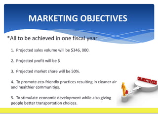 MARKETING OBJECTIVES
*All to be achieved in one fiscal year
 1. Projected sales volume will be $346, 000.

 2. Projected profit will be $

 3. Projected market share will be 50%.

 4. To promote eco-friendly practices resulting in cleaner air
 and healthier communities.

 5. To stimulate economic development while also giving
 people better transportation choices.
 