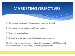 MARKETING OBJECTIVES


6. To promote expansion of infrastructure around the LRT.

7. To provide better and more efficient services.

8. To set up a new railway.

9. To lower the tax base in the British Columbia economy.

10. To create better customer relationship management (CRM) with all
stakeholders such as customers, suppliers, shareholders
 