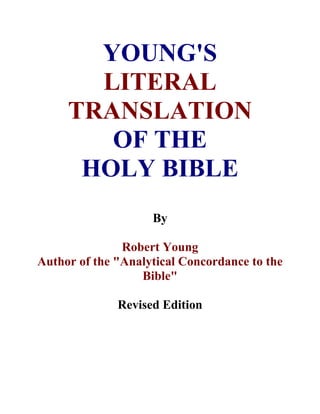 YOUNG'S 
LITERAL 
TRANSLATION 
OF THE 
HOLY BIBLE 
By 
Robert Young 
Author of the "Analytical Concordance to the 
Bible" 
Revised Edition 
 