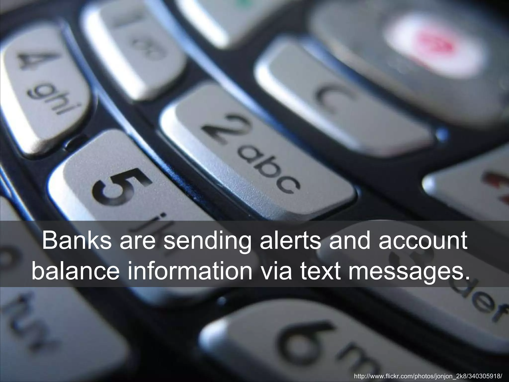 Banks are sending alerts and account balance information via text messages.  http://www.flickr.com/photos/jonjon_2k8/340305918/  