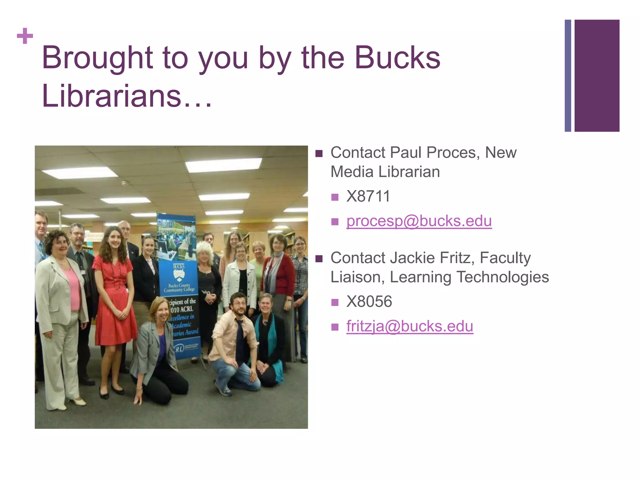 +
    Brought to you by the Bucks
    Librarians…
                         Contact Paul Proces, New
                          Media Librarian
                             X8711
                             procesp@bucks.edu

                         Contact Jackie Fritz, Faculty
                          Liaison, Learning Technologies
                             X8056
                             fritzja@bucks.edu
 