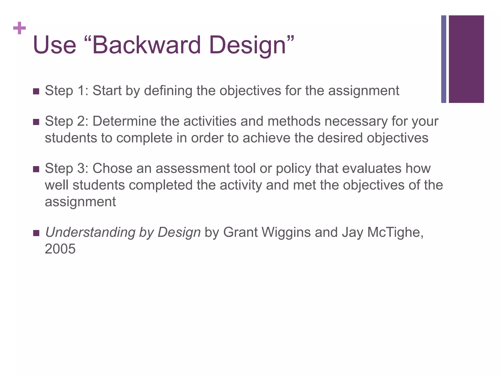 +
    Use “Backward Design”
       Step 1: Start by defining the objectives for the assignment

       Step 2: Determine the activities and methods necessary for your
        students to complete in order to achieve the desired objectives

       Step 3: Chose an assessment tool or policy that evaluates how
        well students completed the activity and met the objectives of the
        assignment

       Understanding by Design by Grant Wiggins and Jay McTighe,
        2005
 