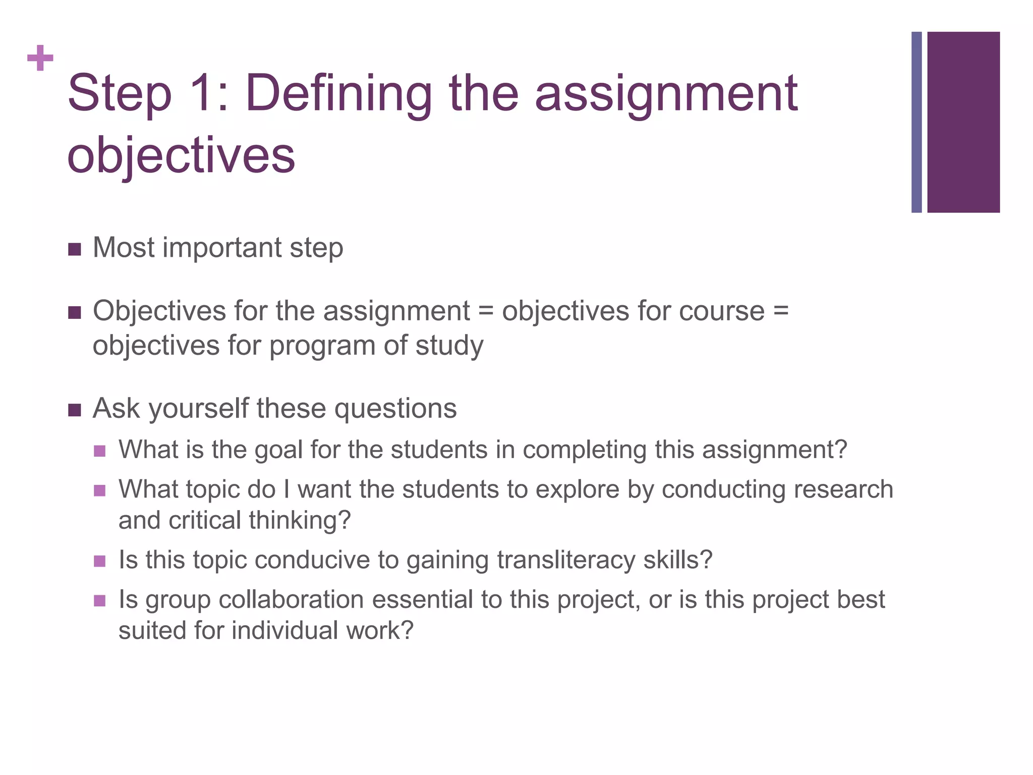 +
    Step 1: Defining the assignment
    objectives
       Most important step

       Objectives for the assignment = objectives for course =
        objectives for program of study

       Ask yourself these questions
           What is the goal for the students in completing this assignment?
           What topic do I want the students to explore by conducting research
            and critical thinking?
           Is this topic conducive to gaining transliteracy skills?
           Is group collaboration essential to this project, or is this project best
            suited for individual work?
 