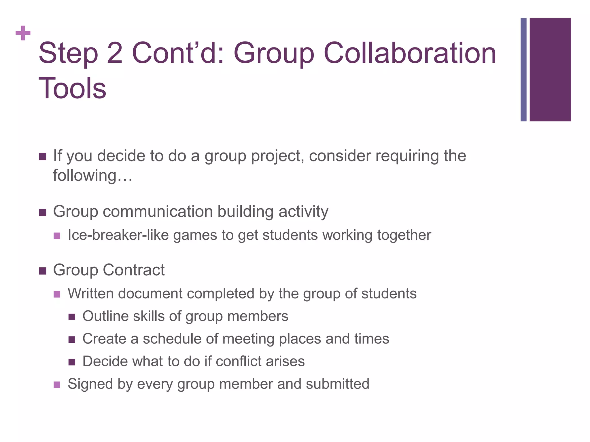 +
    Step 2 Cont’d: Group Collaboration
    Tools

       If you decide to do a group project, consider requiring the
        following…

       Group communication building activity
           Ice-breaker-like games to get students working together

       Group Contract
           Written document completed by the group of students
               Outline skills of group members
               Create a schedule of meeting places and times
               Decide what to do if conflict arises
           Signed by every group member and submitted
 