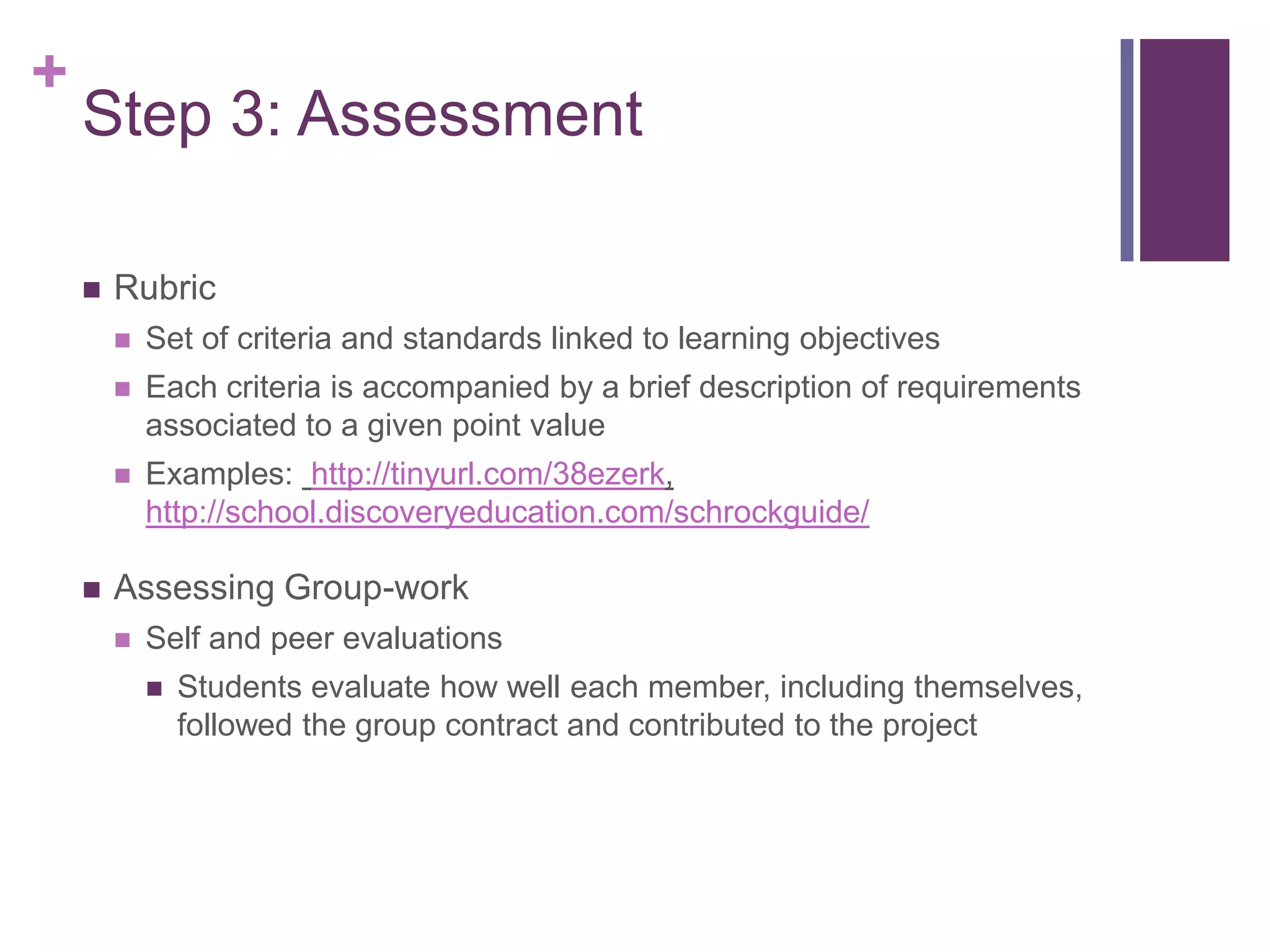 +
    Step 3: Assessment

       Rubric
           Set of criteria and standards linked to learning objectives
           Each criteria is accompanied by a brief description of requirements
            associated to a given point value
           Examples: http://tinyurl.com/38ezerk,
            http://school.discoveryeducation.com/schrockguide/

       Assessing Group-work
           Self and peer evaluations
               Students evaluate how well each member, including themselves,
                followed the group contract and contributed to the project
 