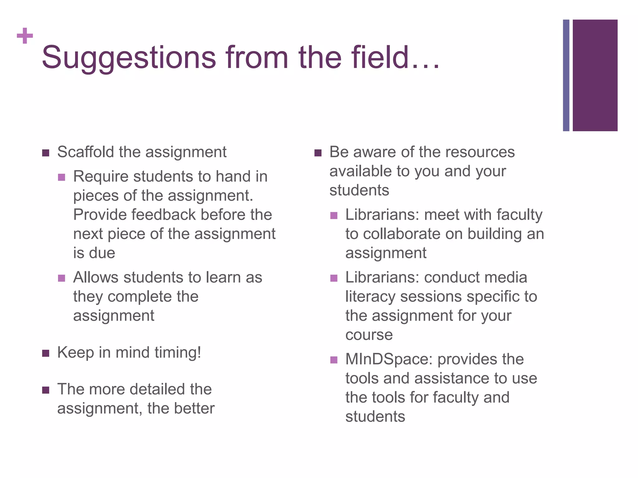+
    Suggestions from the field…

       Scaffold the assignment               Be aware of the resources
           Require students to hand in        available to you and your
            pieces of the assignment.          students
            Provide feedback before the           Librarians: meet with faculty
            next piece of the assignment           to collaborate on building an
            is due                                 assignment
           Allows students to learn as           Librarians: conduct media
            they complete the                      literacy sessions specific to
            assignment                             the assignment for your
                                                   course
       Keep in mind timing!                      MInDSpace: provides the
                                                   tools and assistance to use
       The more detailed the
                                                   the tools for faculty and
        assignment, the better
                                                   students
 