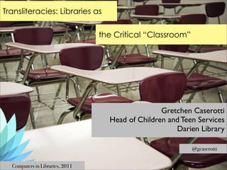 Transliteracies: Libraries as

                                 the Critical “Classroom”




                                                  Gretchen Caserotti
                                   Head of Children and Teen Services
                                                      Darien Library

                                                            @gcaserotti


  Computers in Libraries, 2011
 