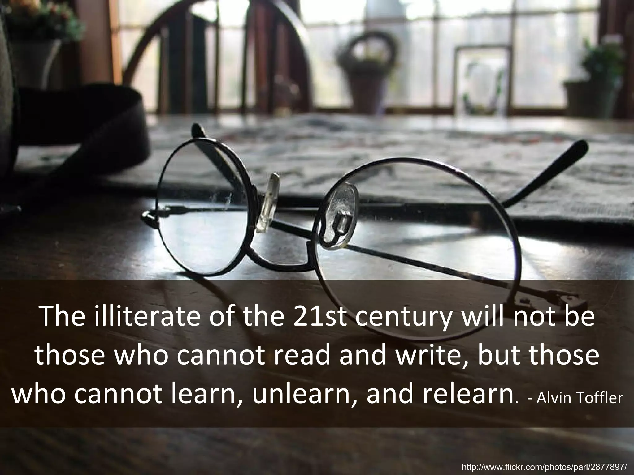 The illiterate of the 21st century will not be those who cannot read and write, but those who cannot learn, unlearn, and relearn .  - Alvin Toffler http://www.flickr.com/photos/parl/2877897/ 