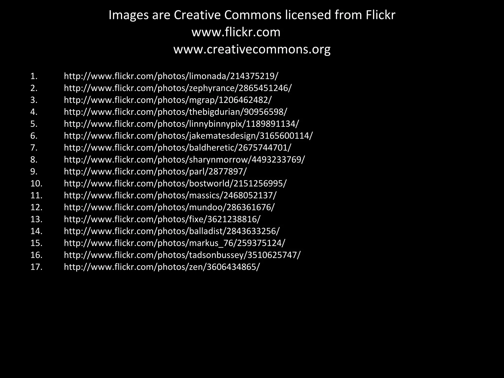 Images are Creative Commons licensed from Flickr www.flickr.com  www.creativecommons.org http://www.flickr.com/photos/limonada/214375219/ http://www.flickr.com/photos/zephyrance/2865451246/ http://www.flickr.com/photos/mgrap/1206462482/ http://www.flickr.com/photos/thebigdurian/90956598/ http://www.flickr.com/photos/linnybinnypix/1189891134/  http://www.flickr.com/photos/jakematesdesign/3165600114/  http://www.flickr.com/photos/baldheretic/2675744701/ http://www.flickr.com/photos/sharynmorrow/4493233769/  http://www.flickr.com/photos/parl/2877897/  http://www.flickr.com/photos/bostworld/2151256995/  http://www.flickr.com/photos/massics/2468052137/  http://www.flickr.com/photos/mundoo/286361676/ http://www.flickr.com/photos/fixe/3621238816/  http://www.flickr.com/photos/balladist/2843633256/  http://www.flickr.com/photos/markus_76/259375124/  http://www.flickr.com/photos/tadsonbussey/3510625747/  http://www.flickr.com/photos/zen/3606434865/  