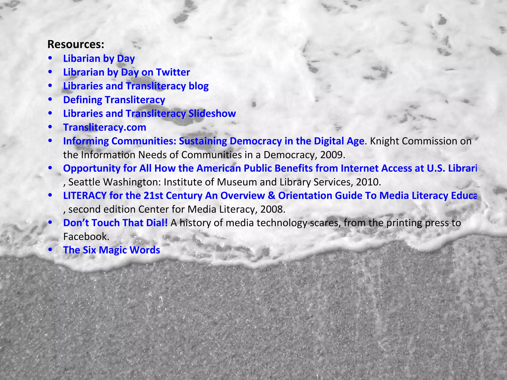 Resources: Libarian  by Day Librarian by Day on Twitter Libraries and Transliteracy  blog Defining Transliteracy Libraries and Transliteracy Slideshow Transliteracy.com Informing Communities: Sustaining Democracy in the Digital Age . Knight Commission on the Information Needs of Communities in a Democracy, 2009. Opportunity for All How the American Public Benefits from Internet Access at U.S. Libraries , Seattle Washington: Institute of Museum and Library Services, 2010. LITERACY for the 21st Century An Overview & Orientation Guide To Media Literacy Education , second edition Center for Media Literacy, 2008. Don’t Touch That Dial!  A history of media technology scares, from the printing press to Facebook. The Six Magic Words 