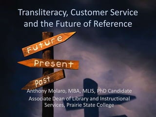 Transliteracy, Customer Service
  and the Future of Reference




  Anthony Molaro, MBA, MLIS, PhD Candidate
   Associate Dean of Library and Instructional
         Services, Prairie State College
 