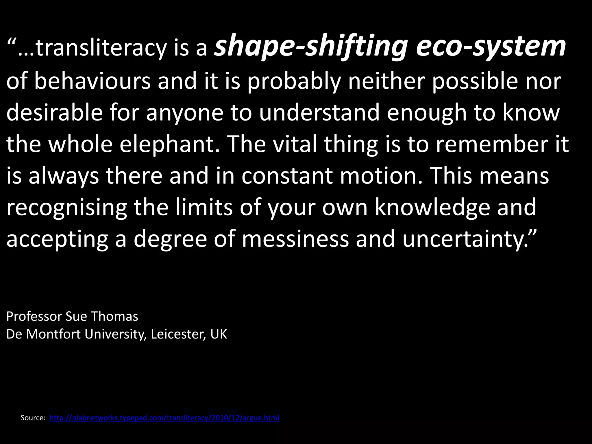 “…transliteracy is a shape-shifting eco-system
of behaviours and it is probably neither possible nor
desirable for anyone to understand enough to know
the whole elephant. The vital thing is to remember it
is always there and in constant motion. This means
recognising the limits of your own knowledge and
accepting a degree of messiness and uncertainty.”

Professor Sue Thomas
De Montfort University, Leicester, UK




  Source: http://nlabnetworks.typepad.com/transliteracy/2010/12/argue.html
 