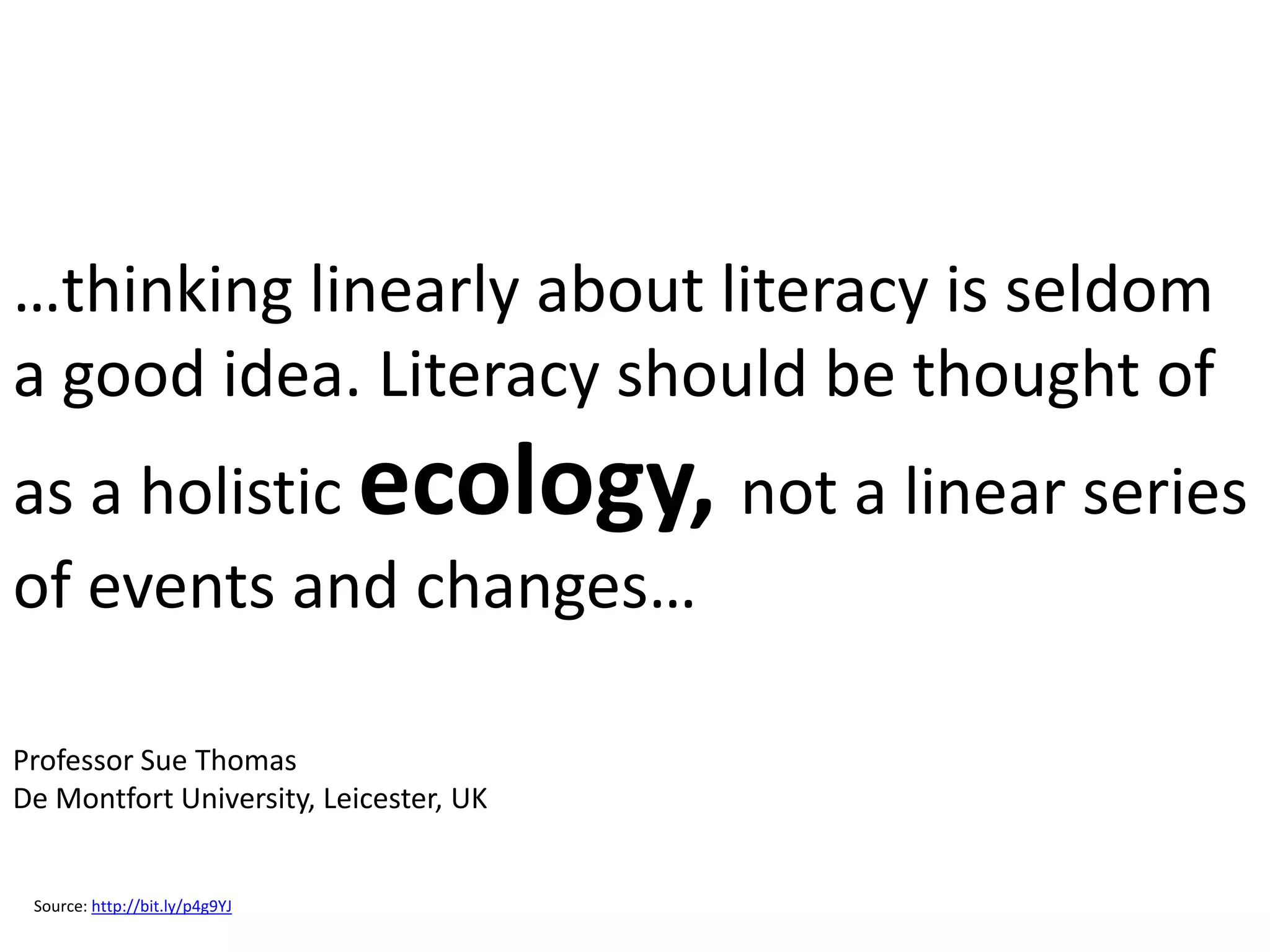 …thinking linearly about literacy is seldom
a good idea. Literacy should be thought of
as a holistic ecology, not a linear series
of events and changes…

Professor Sue Thomas
De Montfort University, Leicester, UK


 Source: http://bit.ly/p4g9YJ
 