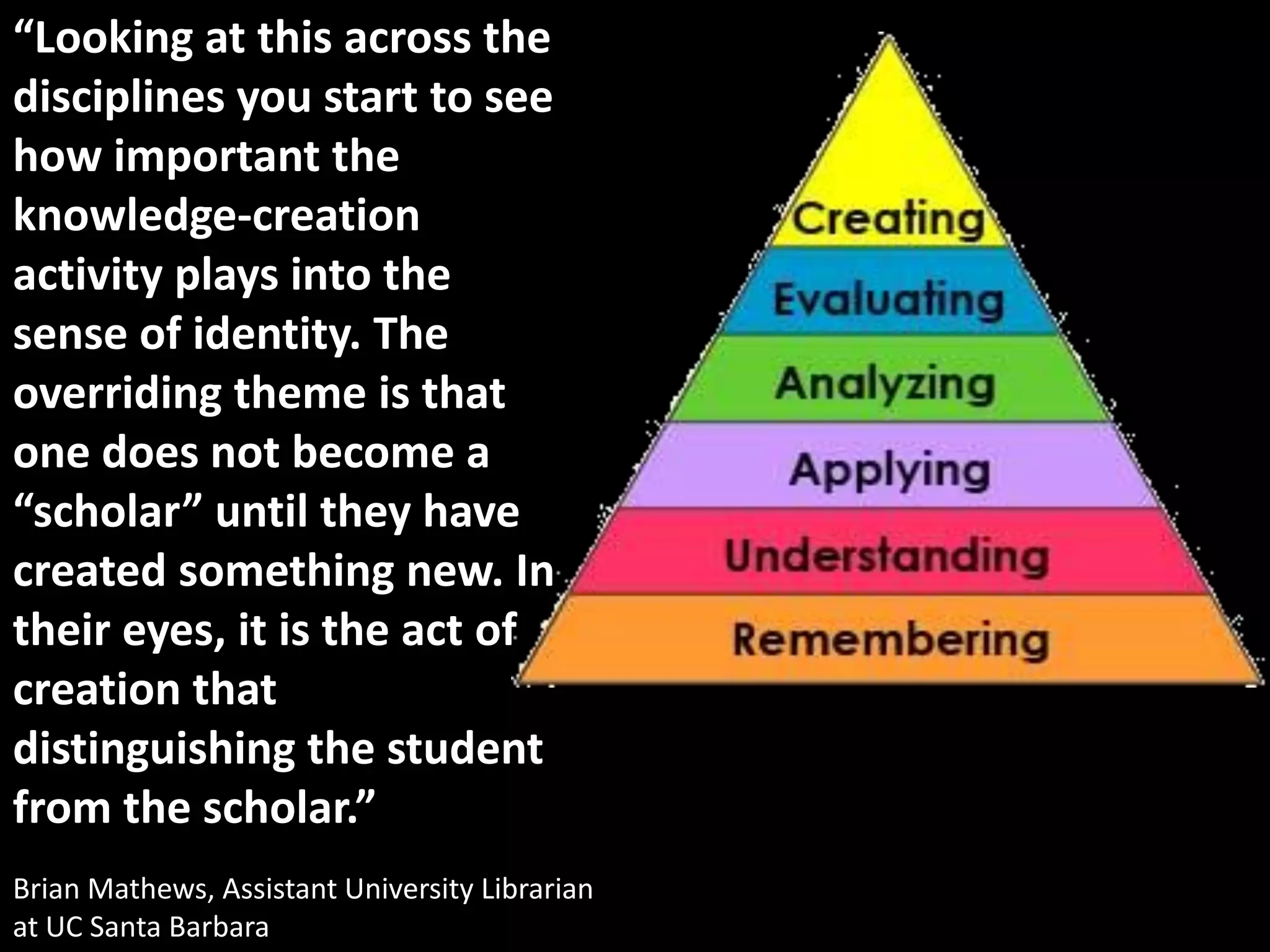 “Looking at this across the
disciplines you start to see
how important the
knowledge-creation
activity plays into the
sense of identity. The
overriding theme is that
one does not become a
“scholar” until they have
created something new. In
their eyes, it is the act of
creation that
distinguishing the student
from the scholar.”
Brian Mathews, Assistant University Librarian
at UC Santa Barbara
 