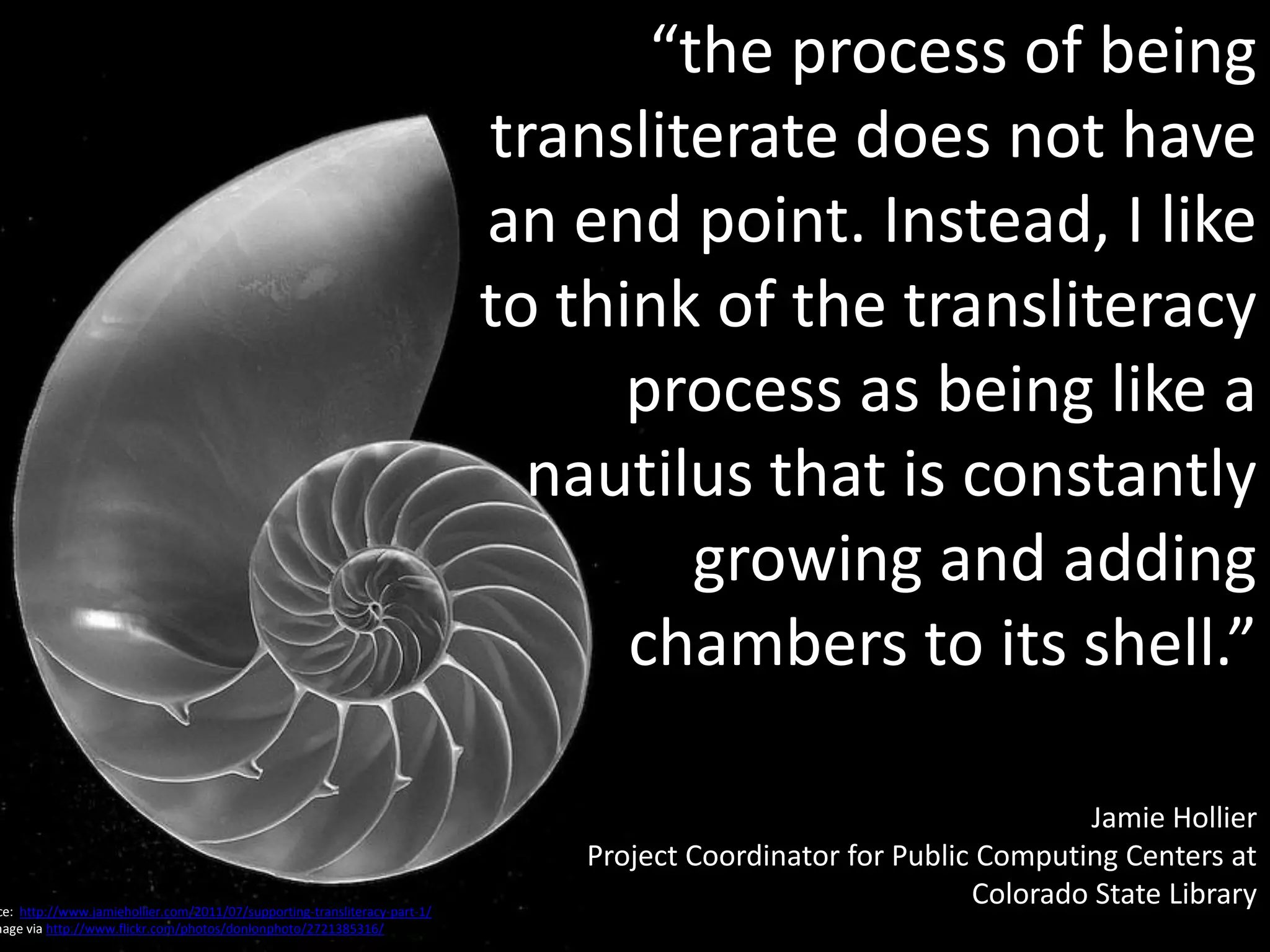 “the process of being
                                                                           transliterate does not have
                                                                           an end point. Instead, I like
                                                                           to think of the transliteracy
                                                                                 process as being like a
                                                                             nautilus that is constantly
                                                                                    growing and adding
                                                                                 chambers to its shell.”

                                                                                                                     Jamie Hollier
                                                                               Project Coordinator for Public Computing Centers at
ce: http://www.jamiehollier.com/2011/07/supporting-transliteracy-part-1/
                                                                                                             Colorado State Library
mage via http://www.flickr.com/photos/donlonphoto/2721385316/
 