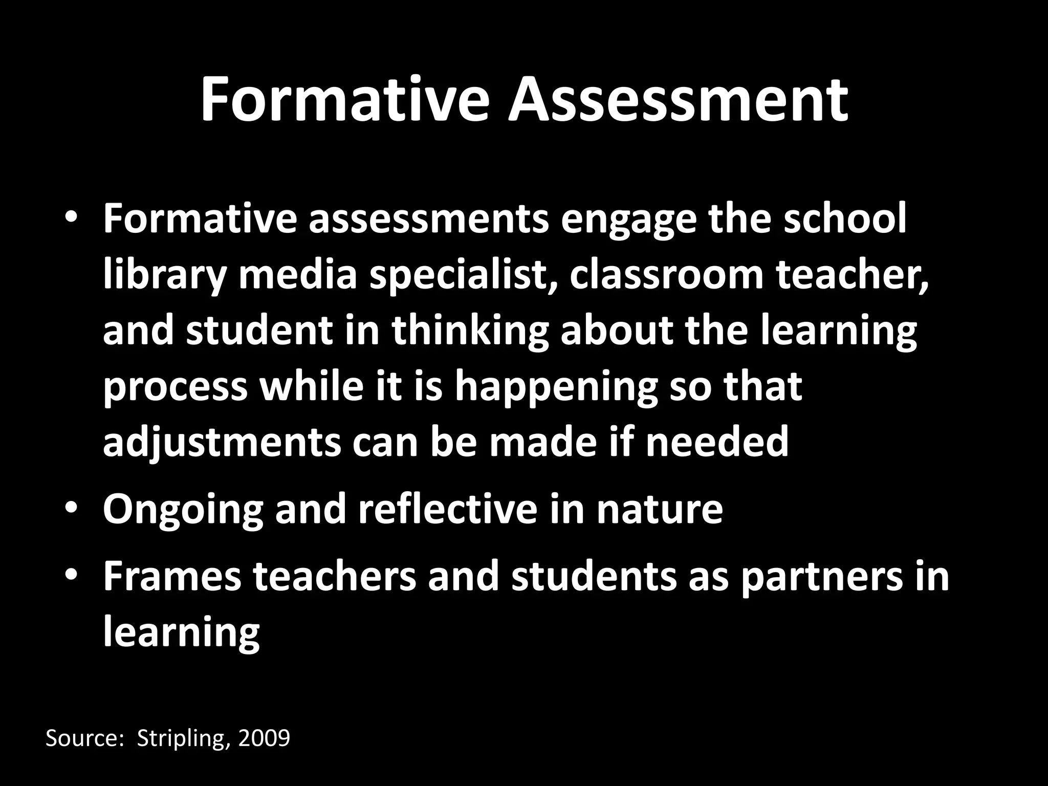 Formative Assessment
 • Formative assessments engage the school
   library media specialist, classroom teacher,
   and student in thinking about the learning
   process while it is happening so that
   adjustments can be made if needed
 • Ongoing and reflective in nature
 • Frames teachers and students as partners in
   learning

Source: Stripling, 2009
 