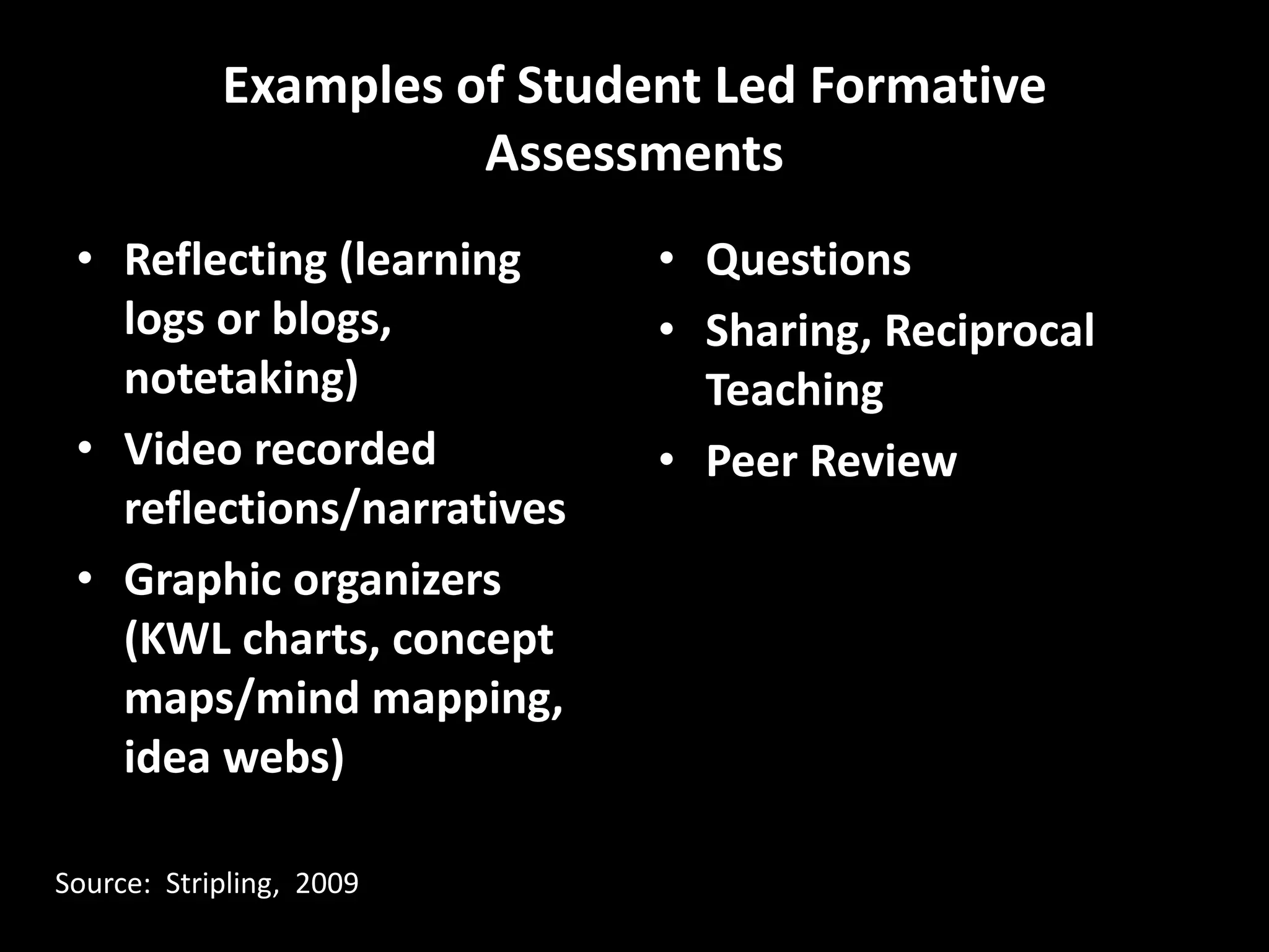 Examples of Student Led Formative
                      Assessments
 • Reflecting (learning      • Questions
   logs or blogs,            • Sharing, Reciprocal
   notetaking)                 Teaching
 • Video recorded            • Peer Review
   reflections/narratives
 • Graphic organizers
   (KWL charts, concept
   maps/mind mapping,
   idea webs)

Source: Stripling, 2009
 