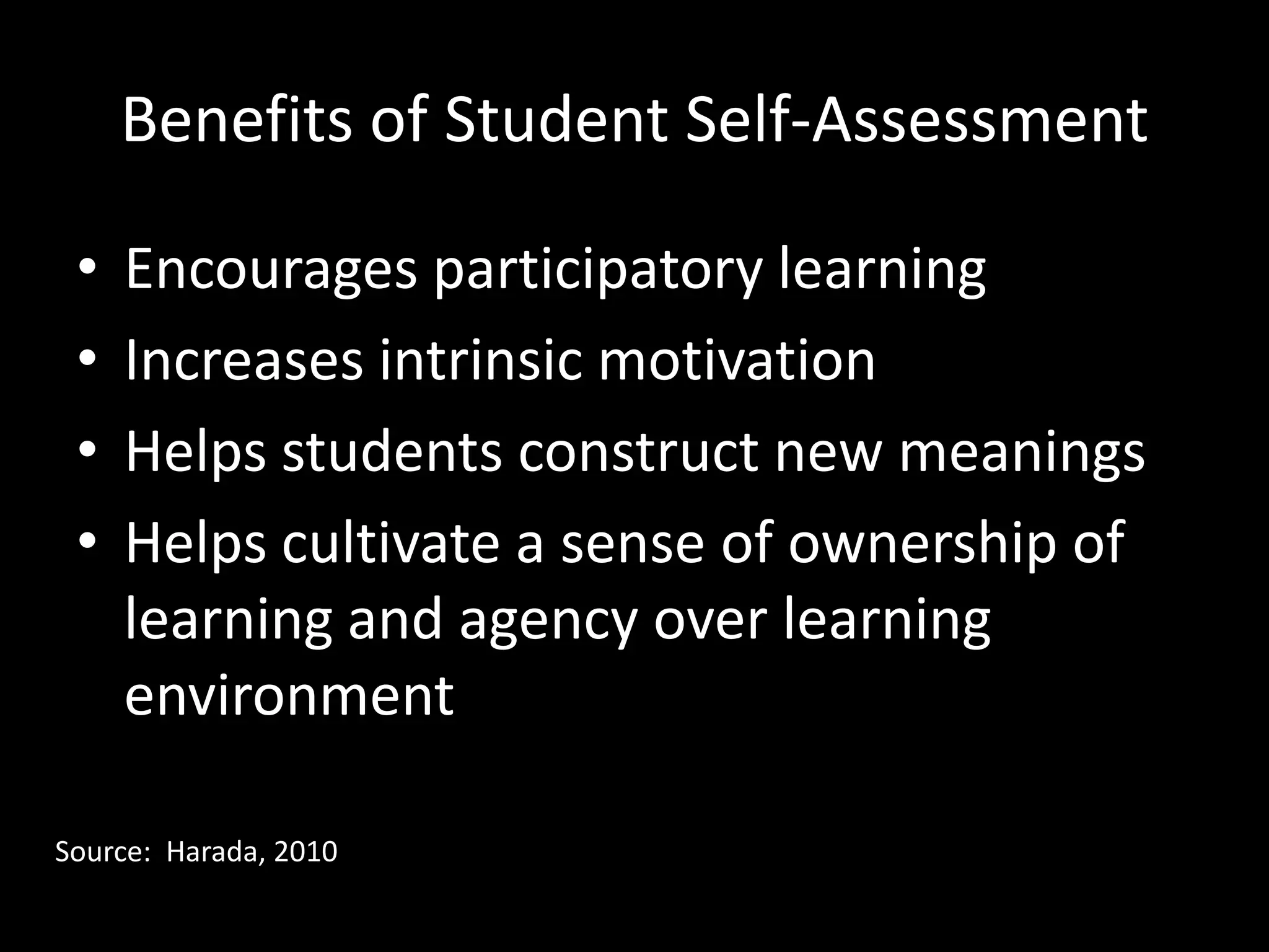 Benefits of Student Self-Assessment

 •   Encourages participatory learning
 •   Increases intrinsic motivation
 •   Helps students construct new meanings
 •   Helps cultivate a sense of ownership of
     learning and agency over learning
     environment

Source: Harada, 2010
 