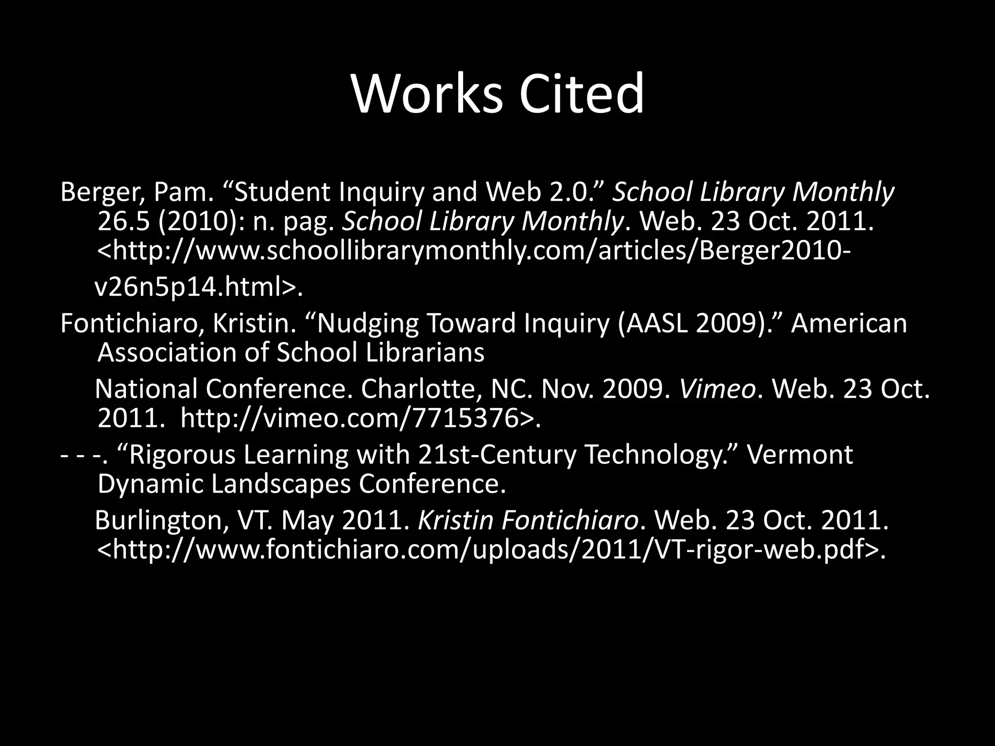 Works Cited
Berger, Pam. “Student Inquiry and Web 2.0.” School Library Monthly
     26.5 (2010): n. pag. School Library Monthly. Web. 23 Oct. 2011.
     <http://www.schoollibrarymonthly.com/articles/Berger2010-
    v26n5p14.html>.
Fontichiaro, Kristin. “Nudging Toward Inquiry (AASL 2009).” American
     Association of School Librarians
    National Conference. Charlotte, NC. Nov. 2009. Vimeo. Web. 23 Oct.
     2011. http://vimeo.com/7715376>.
- - -. “Rigorous Learning with 21st-Century Technology.” Vermont
     Dynamic Landscapes Conference.
    Burlington, VT. May 2011. Kristin Fontichiaro. Web. 23 Oct. 2011.
     <http://www.fontichiaro.com/uploads/2011/VT-rigor-web.pdf>.
 