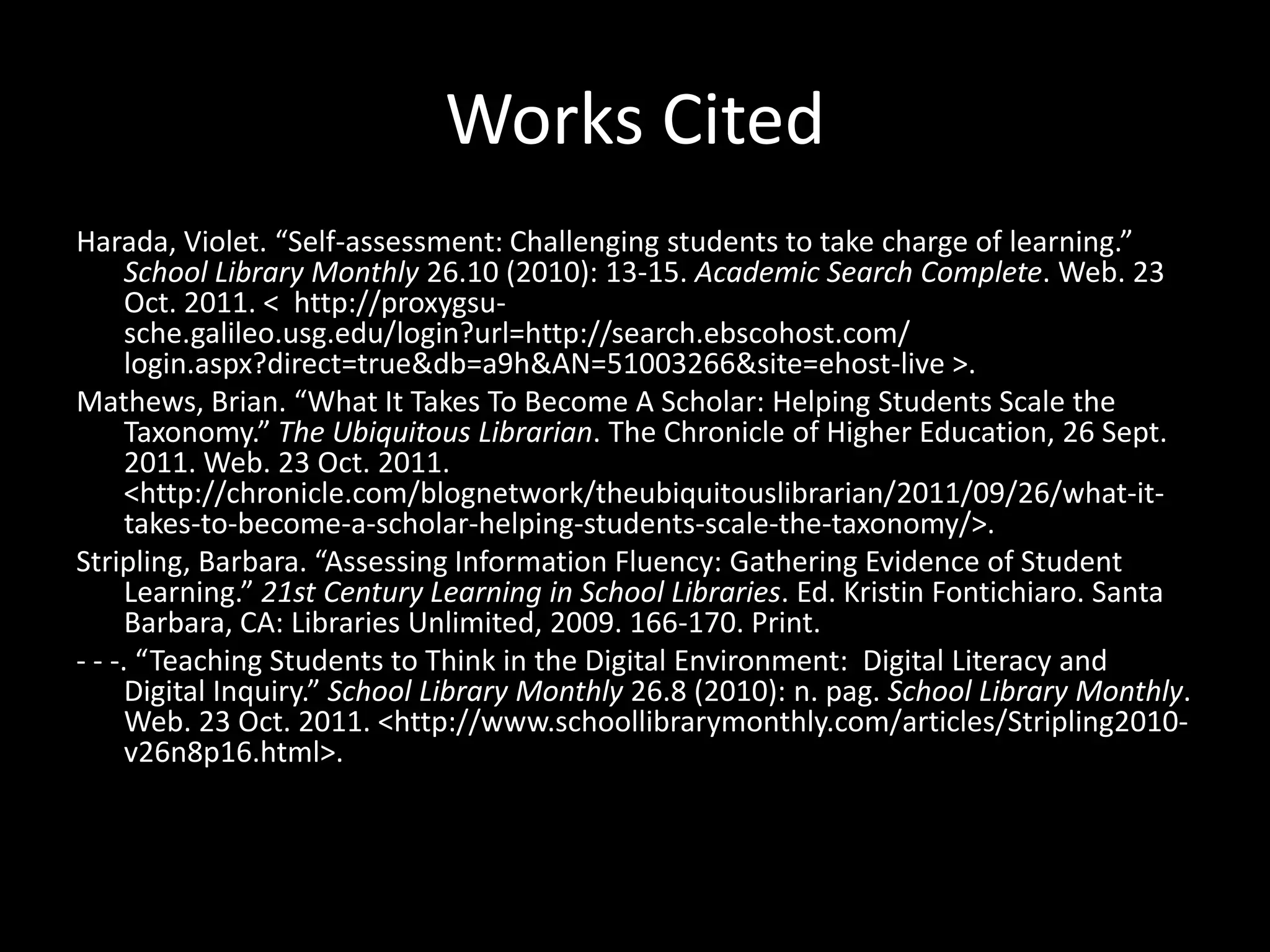 Works Cited
Harada, Violet. “Self-assessment: Challenging students to take charge of learning.”
      School Library Monthly 26.10 (2010): 13-15. Academic Search Complete. Web. 23
      Oct. 2011. < http://proxygsu-
      sche.galileo.usg.edu/login?url=http://search.ebscohost.com/
      login.aspx?direct=true&db=a9h&AN=51003266&site=ehost-live >.
Mathews, Brian. “What It Takes To Become A Scholar: Helping Students Scale the
      Taxonomy.” The Ubiquitous Librarian. The Chronicle of Higher Education, 26 Sept.
      2011. Web. 23 Oct. 2011.
      <http://chronicle.com/blognetwork/theubiquitouslibrarian/2011/09/26/what-it-
      takes-to-become-a-scholar-helping-students-scale-the-taxonomy/>.
Stripling, Barbara. “Assessing Information Fluency: Gathering Evidence of Student
      Learning.” 21st Century Learning in School Libraries. Ed. Kristin Fontichiaro. Santa
      Barbara, CA: Libraries Unlimited, 2009. 166-170. Print.
- - -. “Teaching Students to Think in the Digital Environment: Digital Literacy and
      Digital Inquiry.” School Library Monthly 26.8 (2010): n. pag. School Library Monthly.
      Web. 23 Oct. 2011. <http://www.schoollibrarymonthly.com/articles/Stripling2010-
      v26n8p16.html>.
 