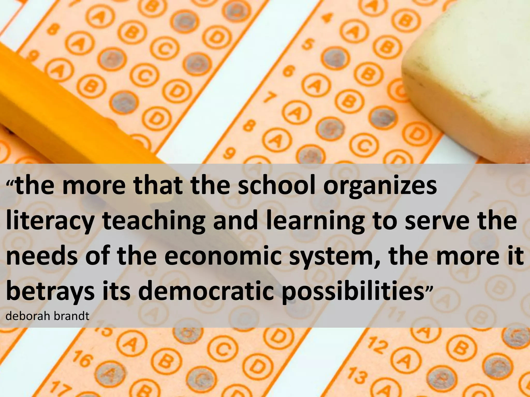 “the  more that the school organizes
literacy teaching and learning to serve the
needs of the economic system, the more it
betrays its democratic possibilities”
deborah brandt
 