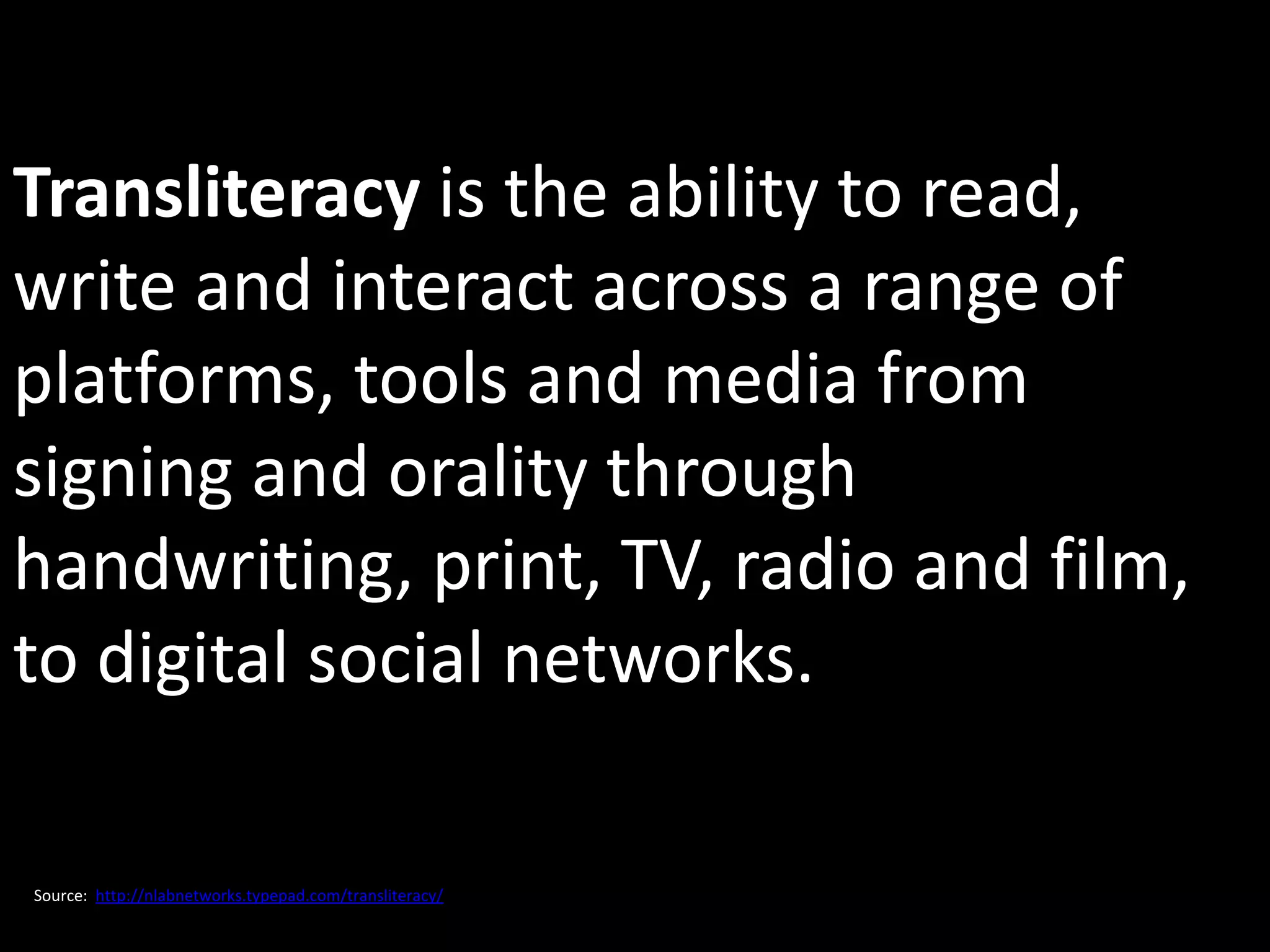 Transliteracy is the ability to read,
write and interact across a range of
platforms, tools and media from
signing and orality through
handwriting, print, TV, radio and film,
to digital social networks.

Source: http://nlabnetworks.typepad.com/transliteracy/
 