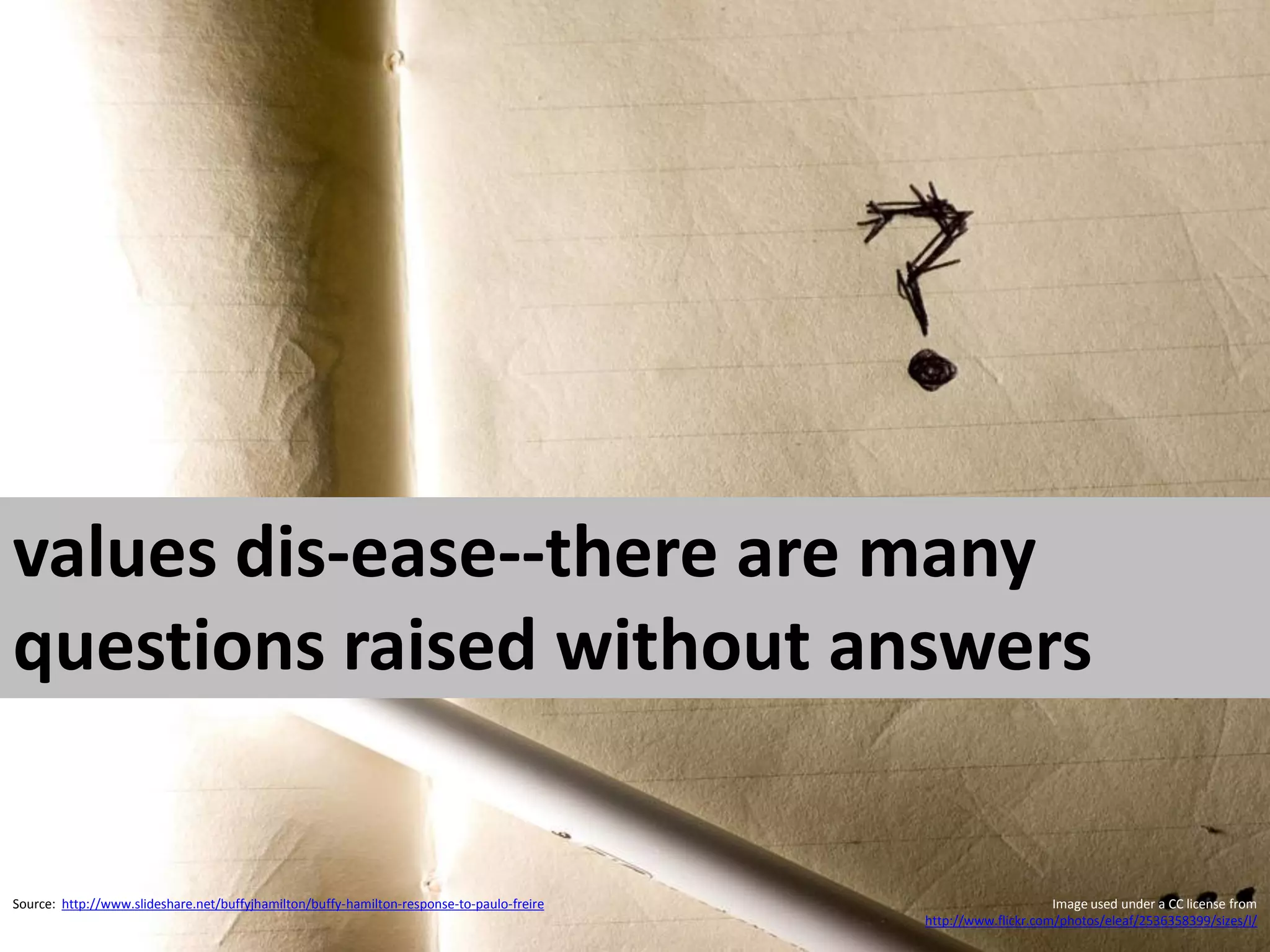 values dis-ease--there are many
questions raised without answers


Source: http://www.slideshare.net/buffyjhamilton/buffy-hamilton-response-to-paulo-freire                        Image used under a CC license from
                                                                                           http://www.flickr.com/photos/eleaf/2536358399/sizes/l/
 