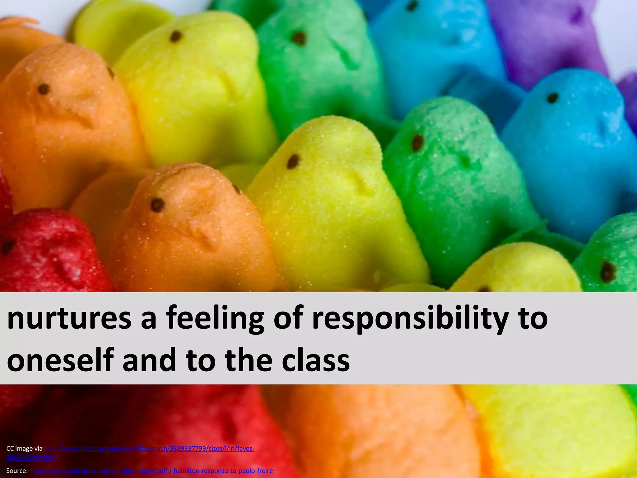 nurtures a feeling of responsibility to
oneself and to the class

CC image via http://www.flickr.com/photos/alltoomuch/3389937799/sizes/l/in/faves-
10557450@N04/
Source: http://www.slideshare.net/buffyjhamilton/buffy-hamilton-response-to-paulo-freire
 