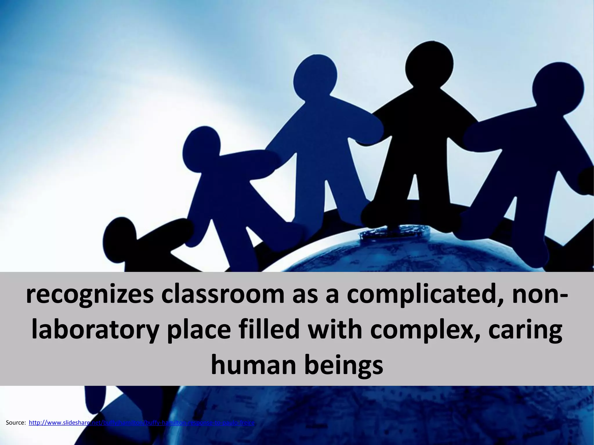 recognizes classroom as a complicated, non-
       laboratory place filled with complex, caring
                     human beings
Source: http://www.slideshare.net/buffyjhamilton/buffy-hamilton-response-to-paulo-freire
 