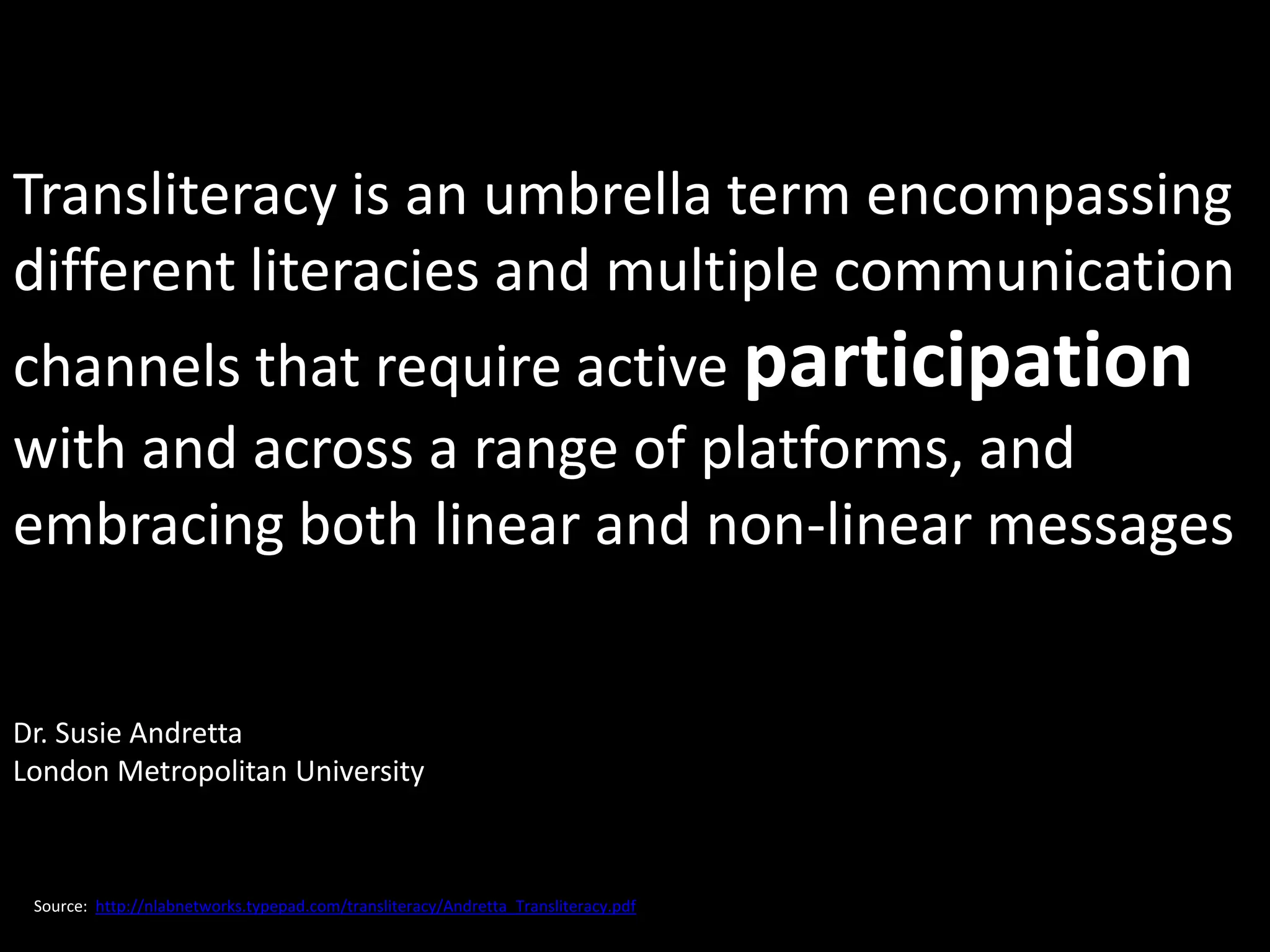 Transliteracy is an umbrella term encompassing
different literacies and multiple communication
channels that require active participation
with and across a range of platforms, and
embracing both linear and non-linear messages


Dr. Susie Andretta
London Metropolitan University



 Source: http://nlabnetworks.typepad.com/transliteracy/Andretta_Transliteracy.pdf
 
