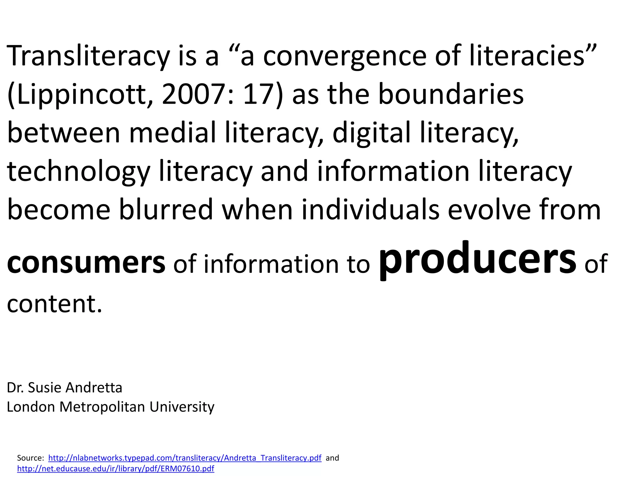 Transliteracy is a “a convergence of literacies”
(Lippincott, 2007: 17) as the boundaries
between medial literacy, digital literacy,
technology literacy and information literacy
become blurred when individuals evolve from
consumers of information to producers of
content.

Dr. Susie Andretta
London Metropolitan University


 Source: http://nlabnetworks.typepad.com/transliteracy/Andretta_Transliteracy.pdf and
 http://net.educause.edu/ir/library/pdf/ERM07610.pdf
 