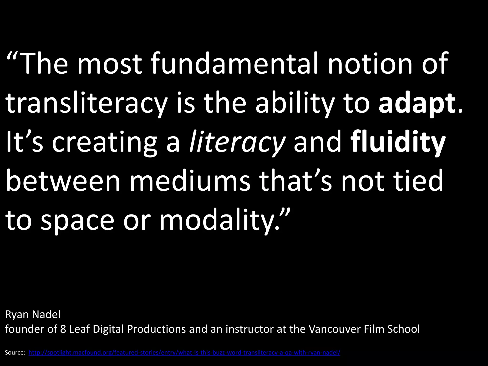 “The most fundamental notion of
transliteracy is the ability to adapt.
It’s creating a literacy and fluidity
between mediums that’s not tied
to space or modality.”

Ryan Nadel
founder of 8 Leaf Digital Productions and an instructor at the Vancouver Film School
Source: http://spotlight.macfound.org/featured-stories/entry/what-is-this-buzz-word-transliteracy-a-qa-with-ryan-nadel/
 