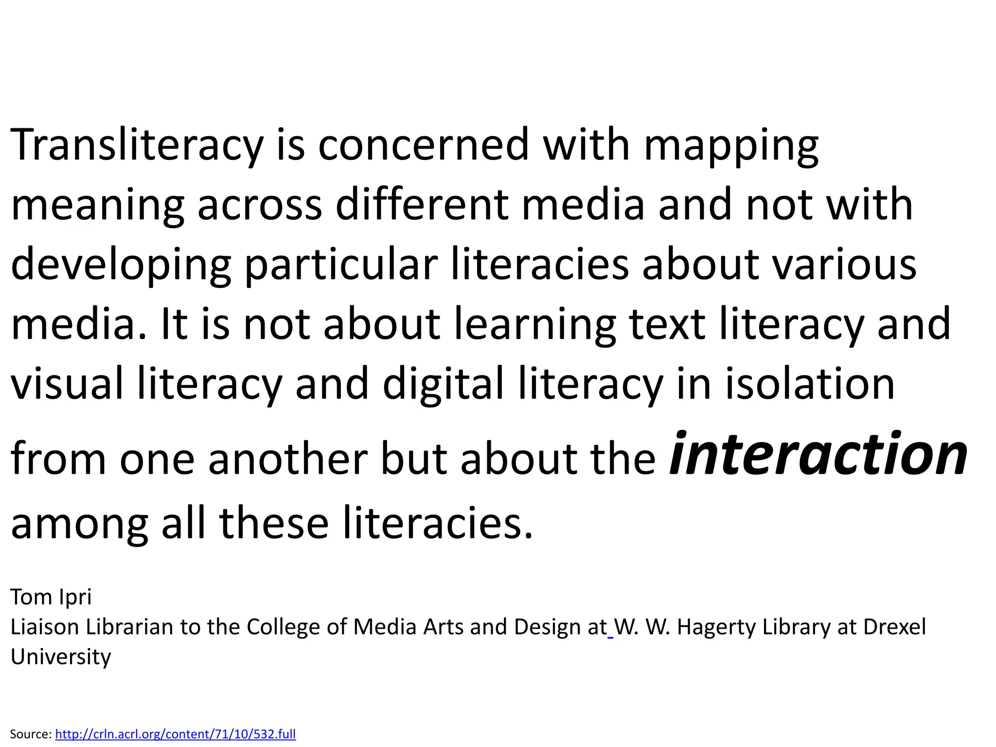 Transliteracy is concerned with mapping
meaning across different media and not with
developing particular literacies about various
media. It is not about learning text literacy and
visual literacy and digital literacy in isolation
from one another but about the interaction
among all these literacies.
Tom Ipri
Liaison Librarian to the College of Media Arts and Design at W. W. Hagerty Library at Drexel
University

Source: http://crln.acrl.org/content/71/10/532.full
 